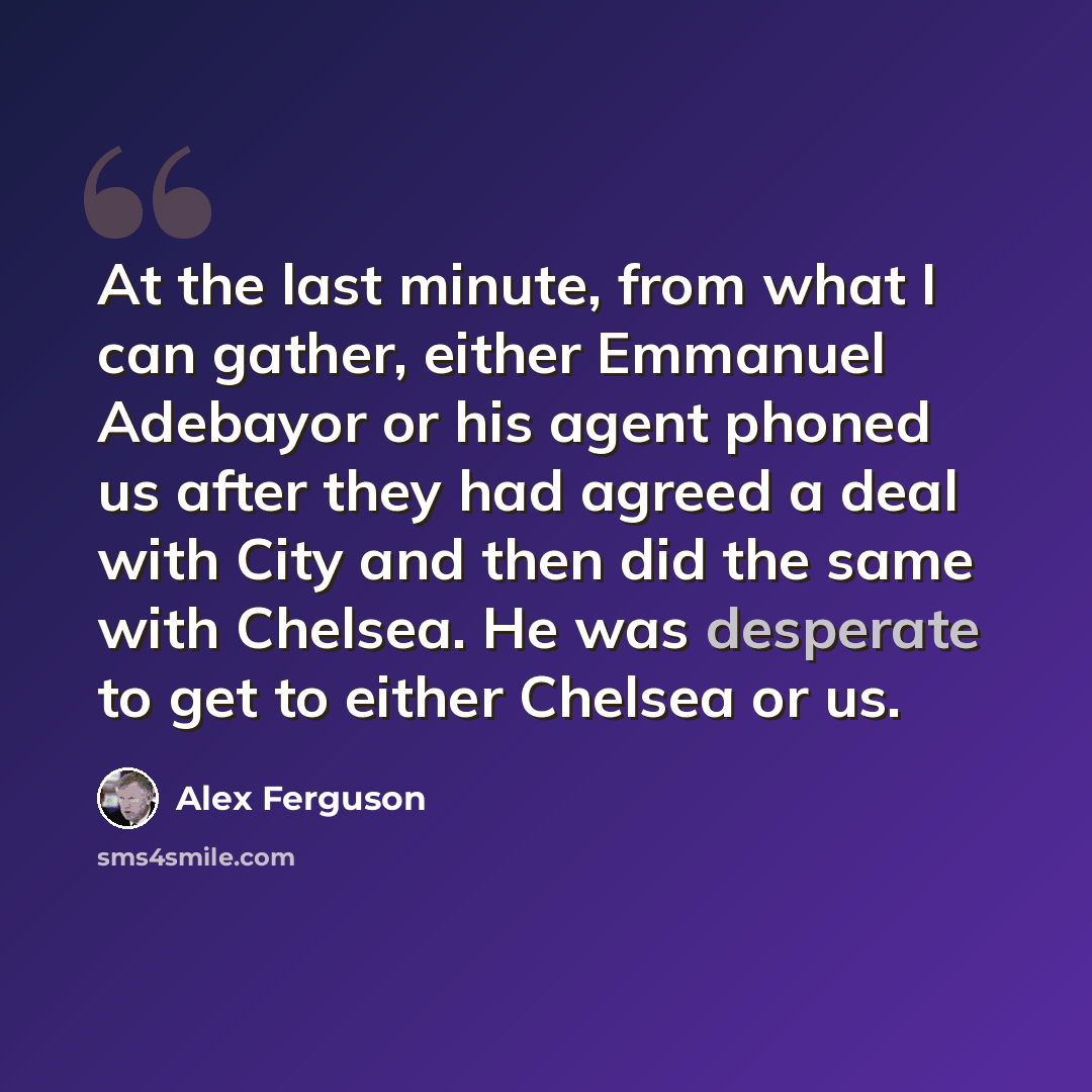 “At the last minute, from what I can gather, either Emmanuel Adebayor or his agent phoned us after they had agreed a deal with City and then did the same with Chelsea. He was desperate to get to either Chelsea or us.” quote by Alex Ferguson