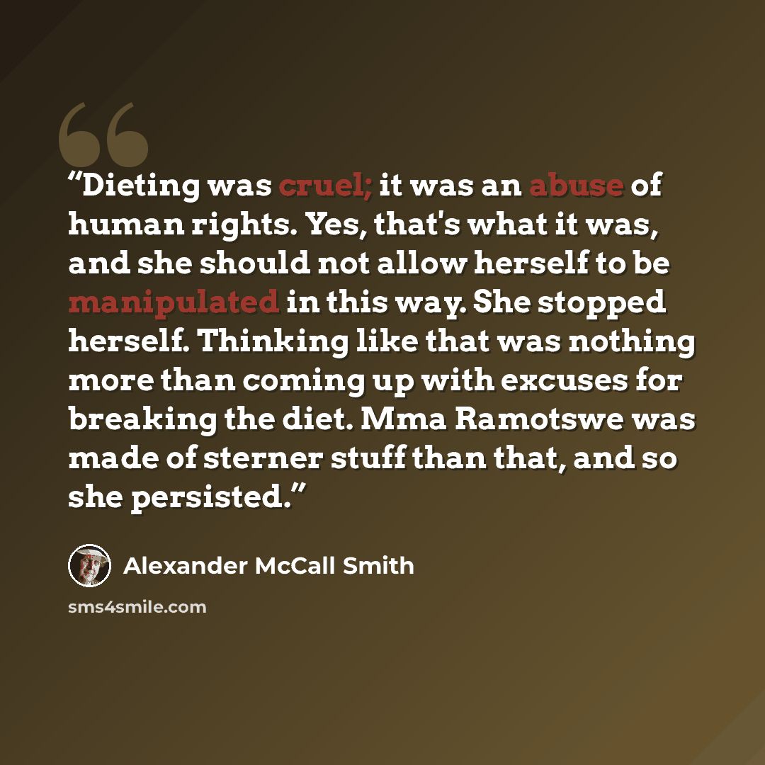 “Dieting was cruel; it was an abuse of human rights. Yes, that's what it was, and she should not allow herself to be manipulated in this way. She stopped herself. Thinking like that was nothing more than coming up with excuses for breaking the diet. Mma Ramotswe was made of sterner stuff than that…” quote by Alexander McCall Smith