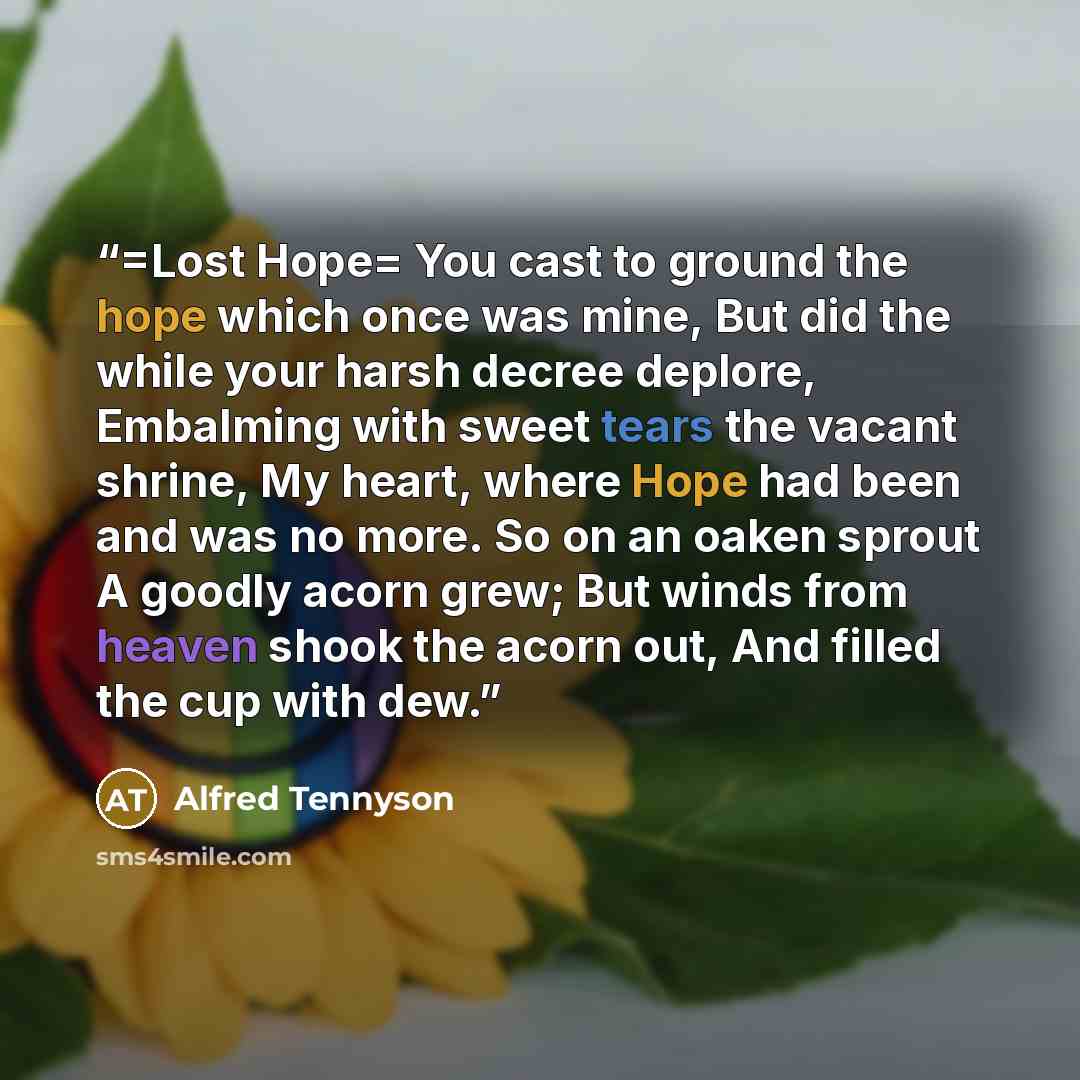 “=Lost Hope= You cast to ground the hope which once was mine, But did the while your harsh decree deplore, Embalming with sweet tears the vacant shrine, My heart, where Hope had been and was no more. So on an oaken sprout A goodly acorn grew; But winds from heaven shook the acorn out, And filled…” quote by Alfred Tennyson
