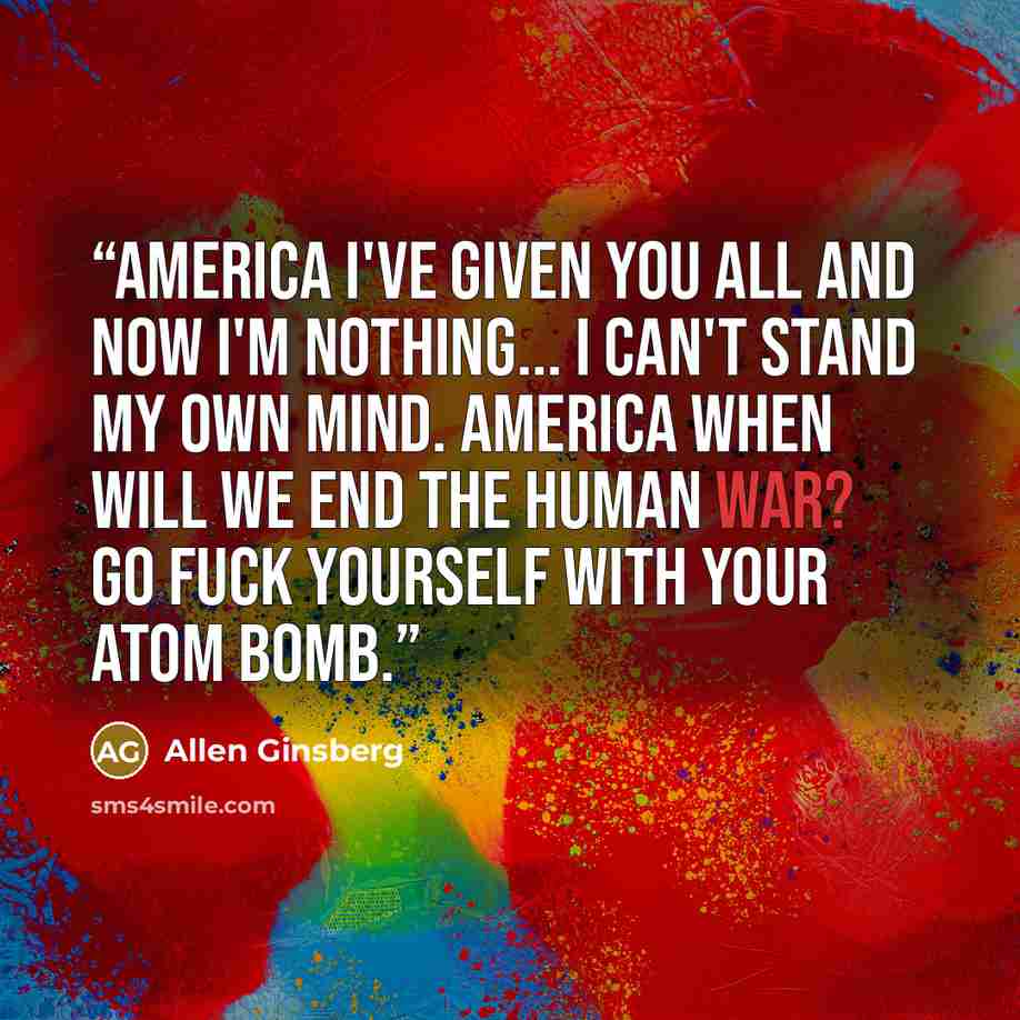 “America I've given you all and now I'm nothing... I can't stand my own mind. America when will we end the human war? Go fuck yourself with your atom bomb.” quote by Allen Ginsberg