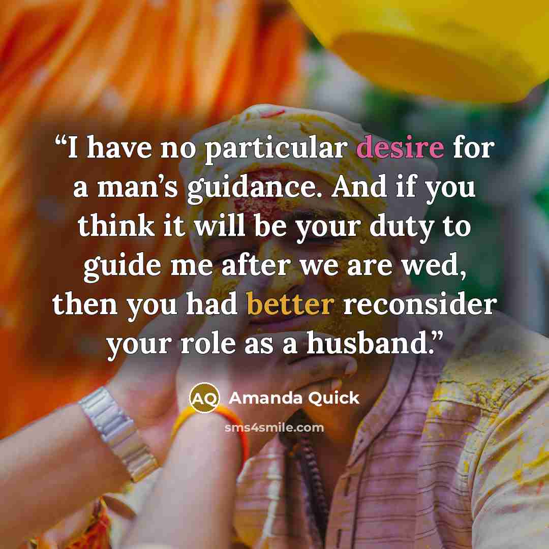 “I have no particular desire for a man’s guidance. And if you think it will be your duty to guide me after we are wed, then you had better reconsider your role as a husband.” quote by Amanda Quick