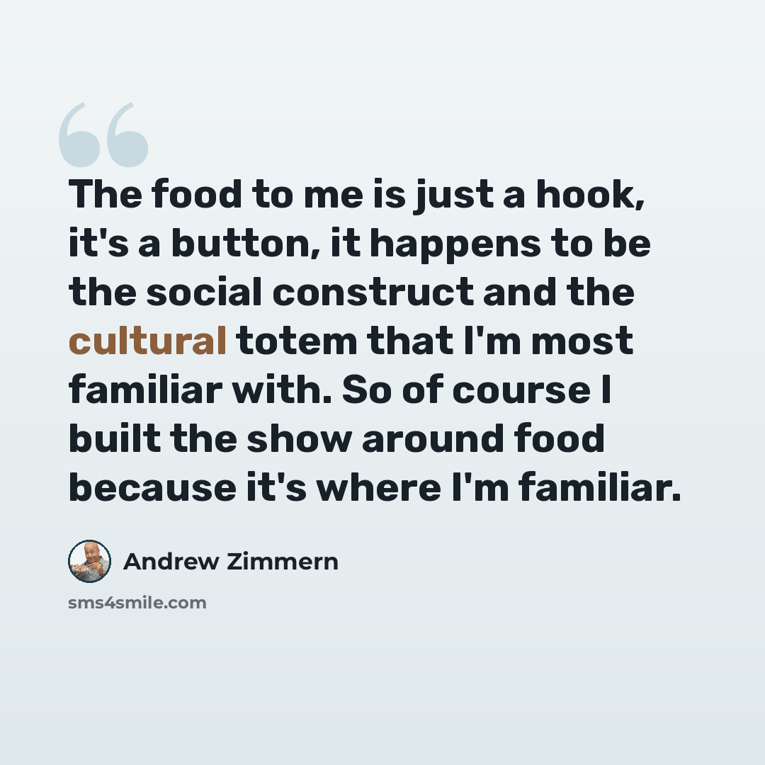 “The food to me is just a hook, it's a button, it happens to be the social construct and the cultural totem that I'm most familiar with. So of course I built the show around food because it's where I'm familiar.” quote by Andrew Zimmern