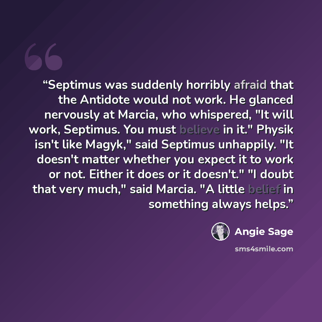 “Septimus was suddenly horribly afraid that the Antidote would not work. He glanced nervously at Marcia, who whispered, "It will work, Septimus. You must believe in it." Physik isn't like Magyk," said Septimus unhappily. "It doesn't matter whether you expect it to work or not. Either it does or it…” quote by Angie Sage