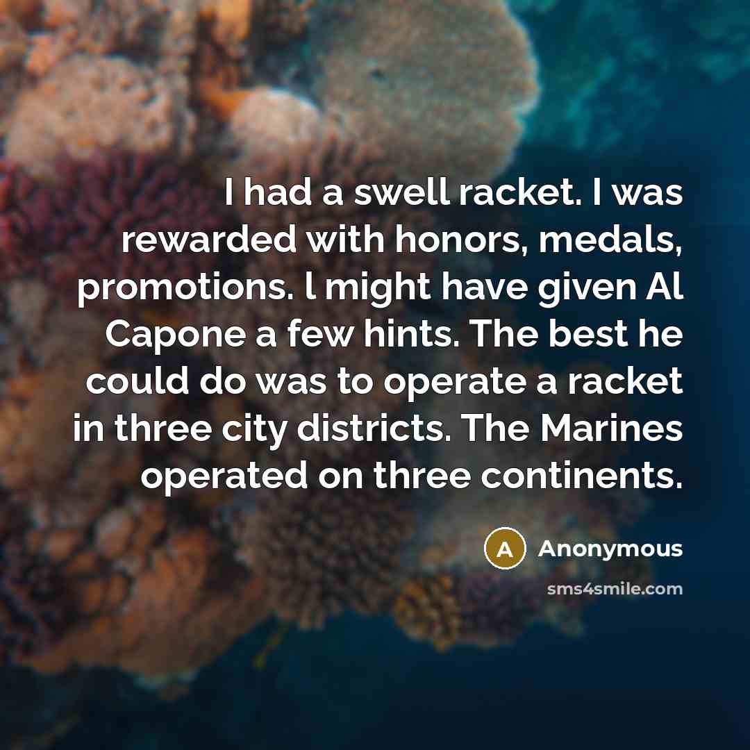 “I had a swell racket. I was rewarded with honors, medals, promotions. l might have given Al Capone a few hints. The best he could do was to operate a racket in three city districts. The Marines operated on three continents.” quote by Anonymous
