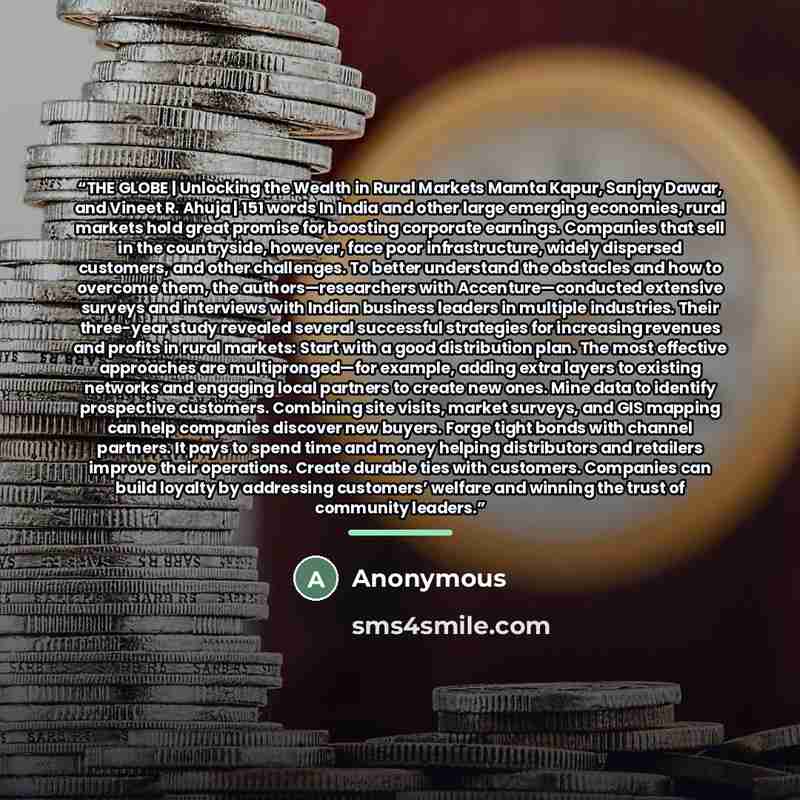 “THE GLOBE | Unlocking the Wealth in Rural Markets Mamta Kapur, Sanjay Dawar, and Vineet R. Ahuja | 151 words In India and other large emerging economies, rural markets hold great promise for boosting corporate earnings. Companies that sell in the countryside, however, face poor infrastructure…” quote by Anonymous