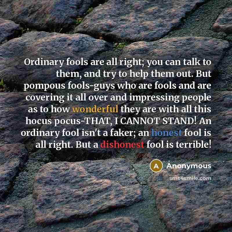 “Ordinary fools are all right; you can talk to them, and try to help them out. But pompous fools-guys who are fools and are covering it all over and impressing people as to how wonderful they are with all this hocus pocus-THAT, I CANNOT STAND! An ordinary fool isn't a faker; an honest fool is all…” quote by Anonymous