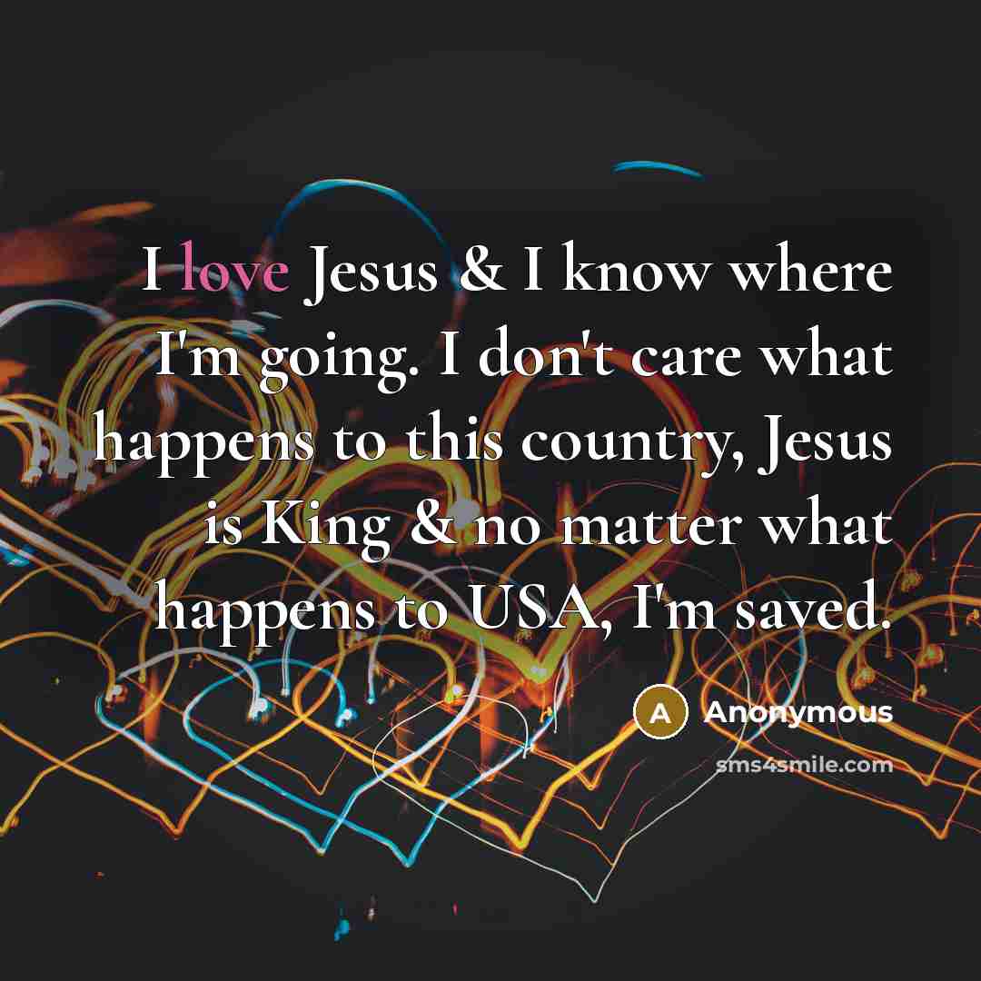 “I love Jesus & I know where I'm going. I don't care what happens to this country, Jesus is King & no matter what happens to USA, I'm saved.” quote by Anonymous