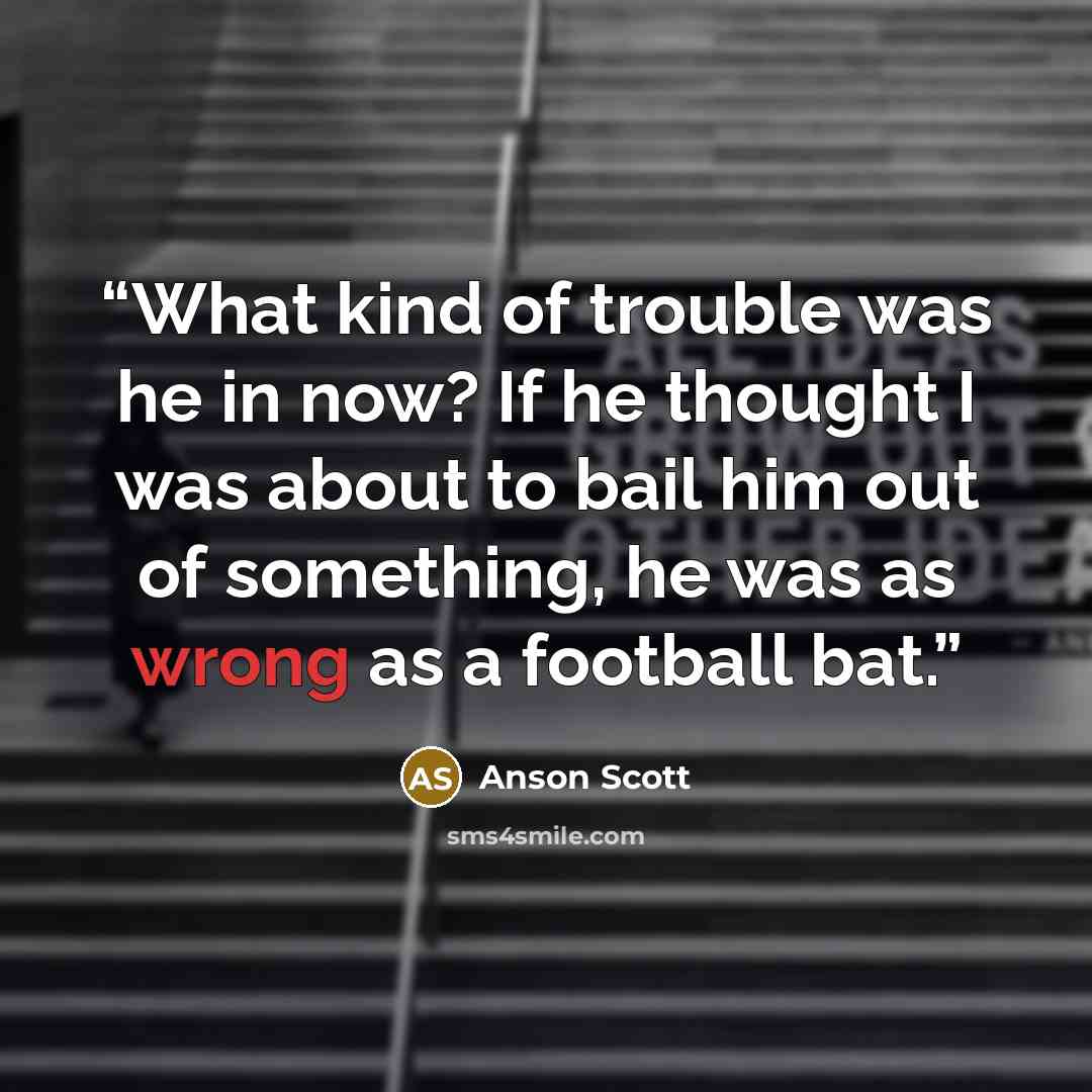 “What kind of trouble was he in now? If he thought I was about to bail him out of something, he was as wrong as a football bat.” quote by Anson Scott