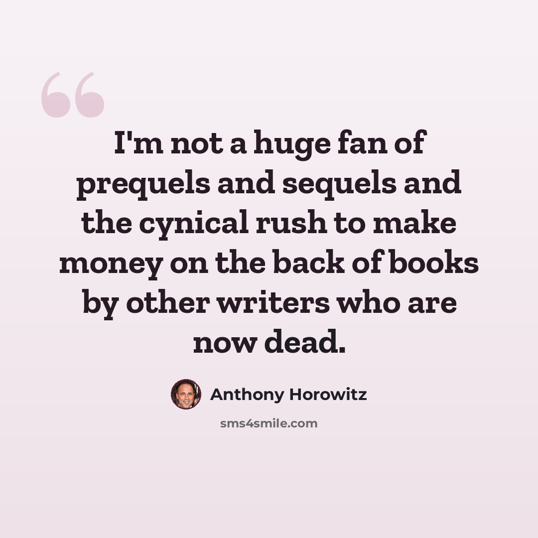 “I'm not a huge fan of prequels and sequels and the cynical rush to make money on the back of books by other writers who are now dead.” quote by Anthony Horowitz