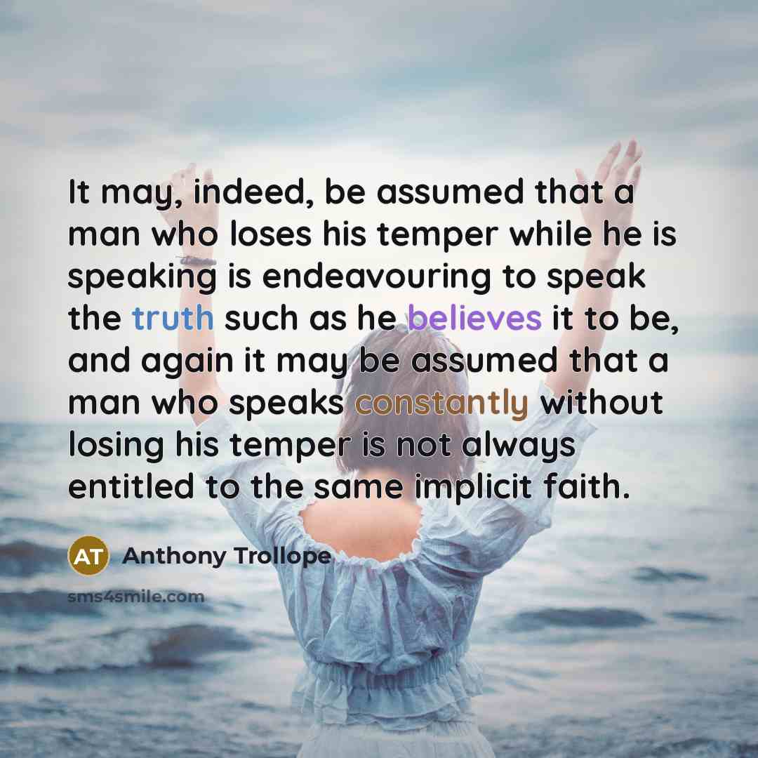 “It may, indeed, be assumed that a man who loses his temper while he is speaking is endeavouring to speak the truth such as he believes it to be, and again it may be assumed that a man who speaks constantly without losing his temper is not always entitled to the same implicit faith.” quote by Anthony Trollope