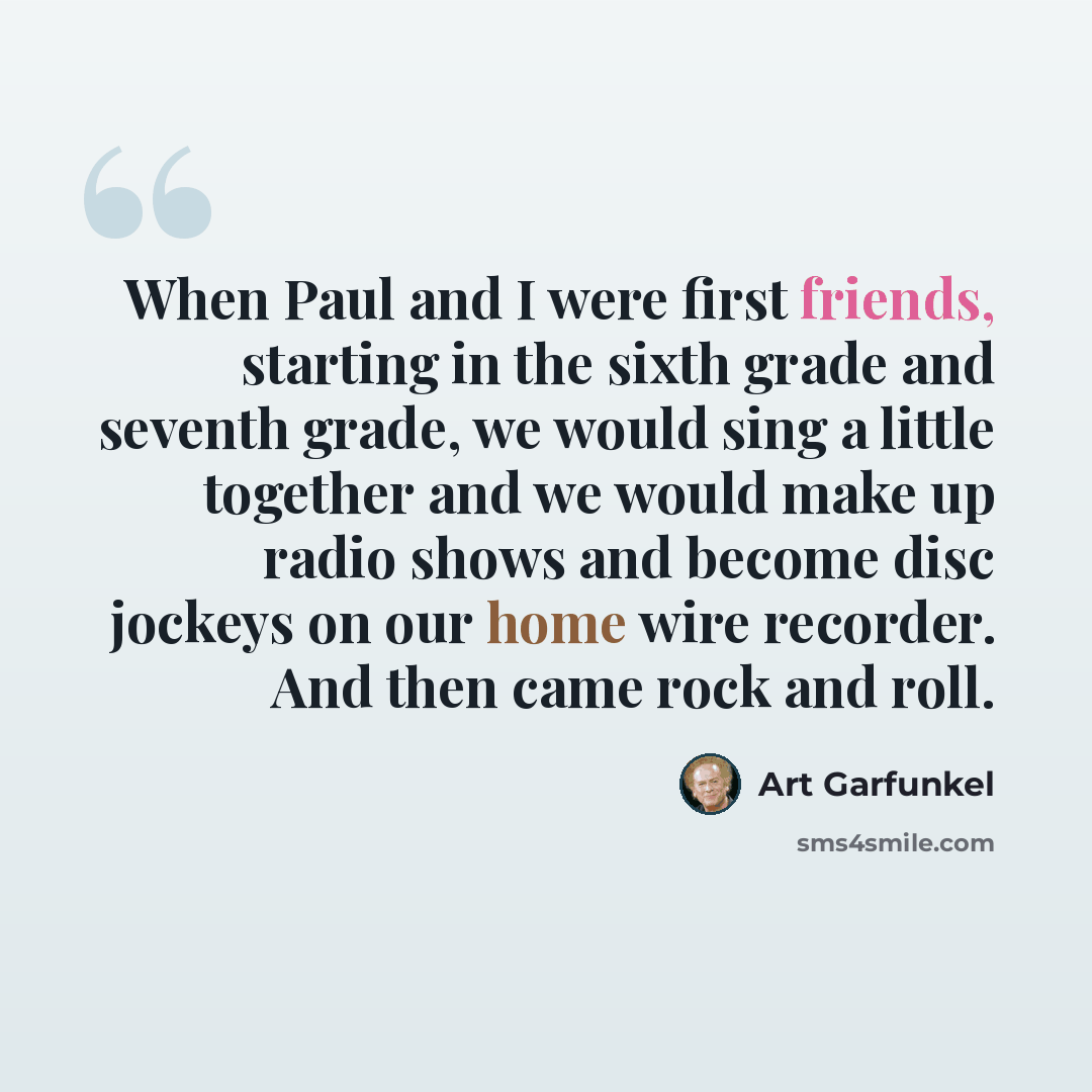 “When Paul and I were first friends, starting in the sixth grade and seventh grade, we would sing a little together and we would make up radio shows and become disc jockeys on our home wire recorder. And then came rock and roll.” quote by Art Garfunkel