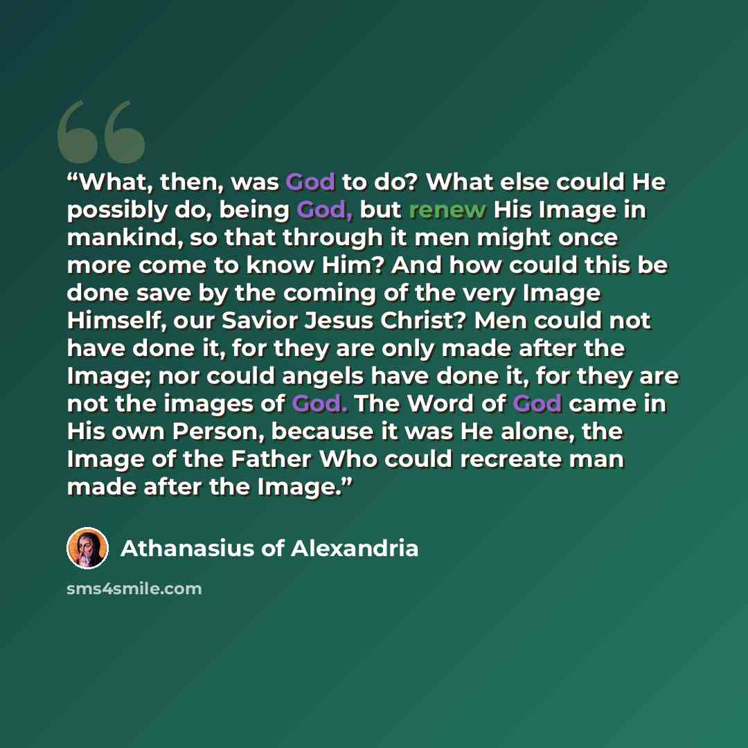 “What, then, was God to do? What else could He possibly do, being God, but renew His Image in mankind, so that through it men might once more come to know Him? And how could this be done save by the coming of the very Image Himself, our Savior Jesus Christ? Men could not have done it, for they are…” quote by Athanasius of Alexandria
