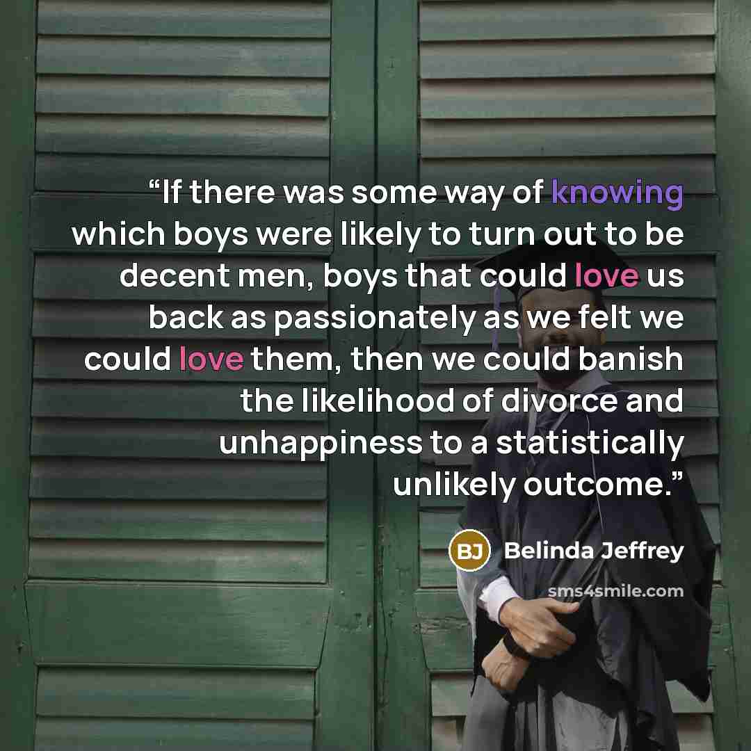“If there was some way of knowing which boys were likely to turn out to be decent men, boys that could love us back as passionately as we felt we could love them, then we could banish the likelihood of divorce and unhappiness to a statistically unlikely outcome.” quote by Belinda Jeffrey