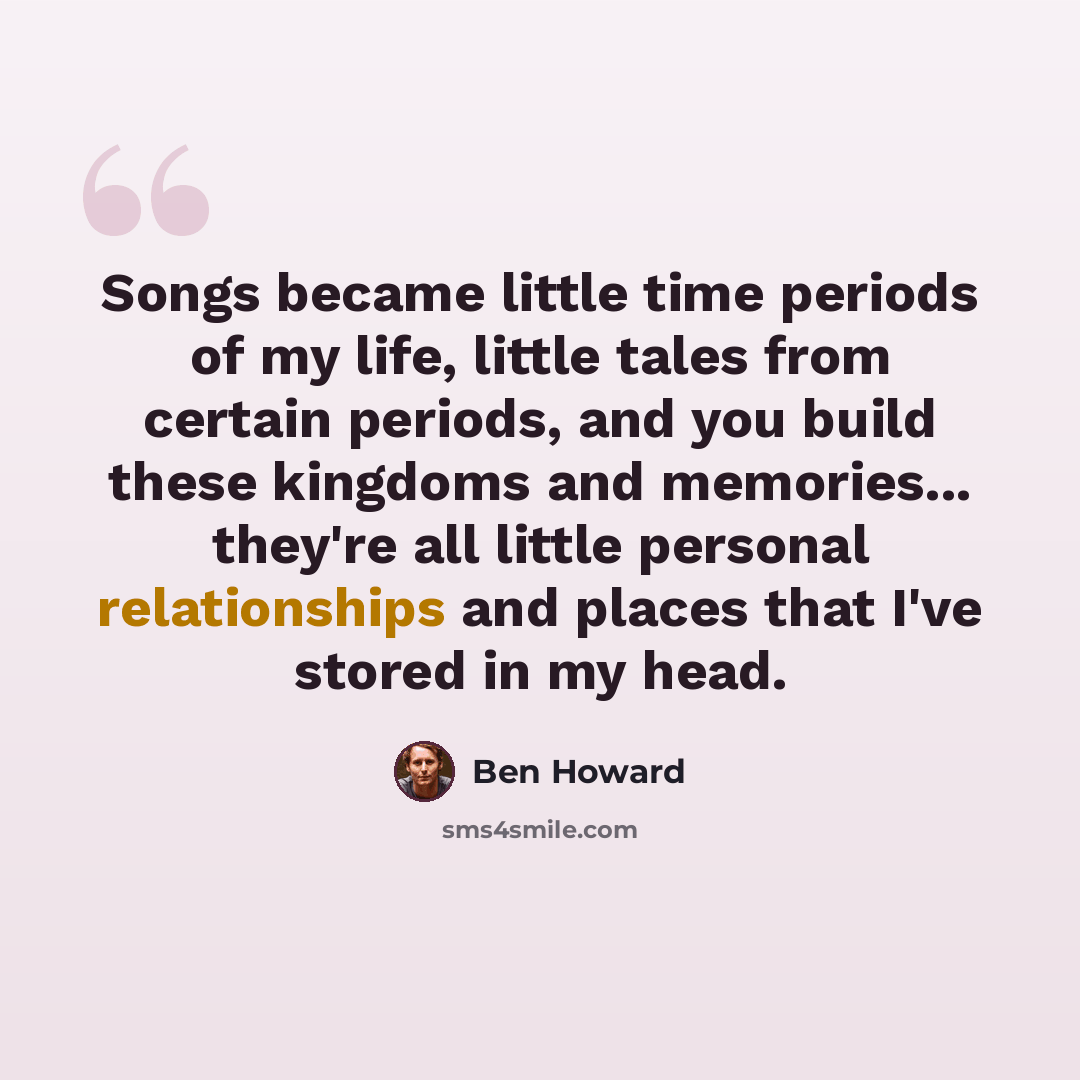 “Songs became little time periods of my life, little tales from certain periods, and you build these kingdoms and memories... they're all little personal relationships and places that I've stored in my head.” quote by Ben Howard