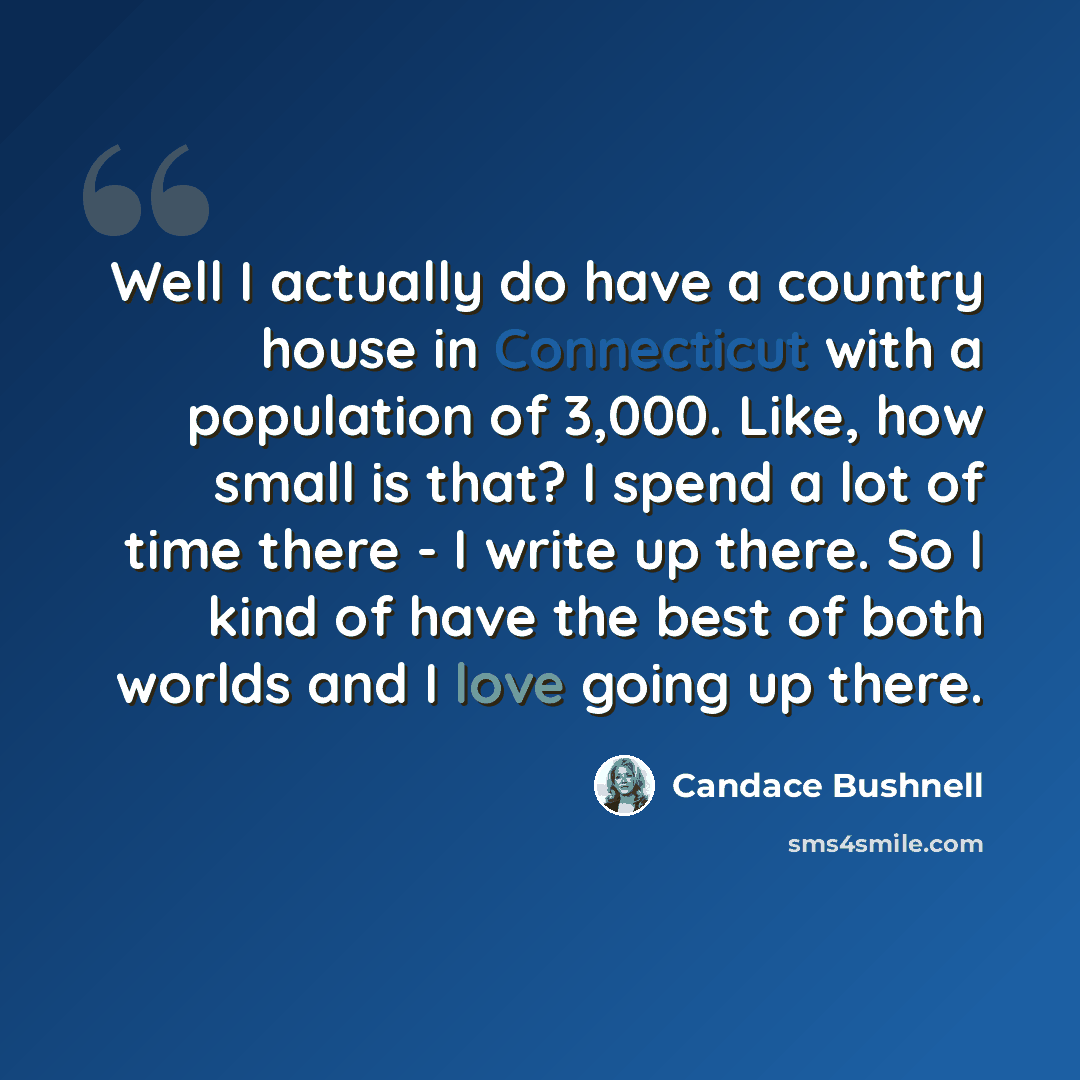 “Well I actually do have a country house in Connecticut with a population of 3,000. Like, how small is that? I spend a lot of time there - I write up there. So I kind of have the best of both worlds and I love going up there.” quote by Candace Bushnell