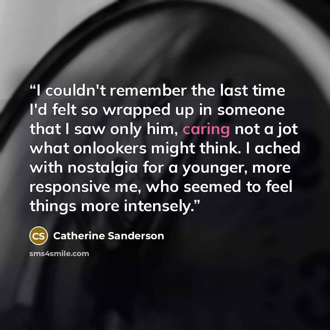 “I couldn't remember the last time I'd felt so wrapped up in someone that I saw only him, caring not a jot what onlookers might think. I ached with nostalgia for a younger, more responsive me, who seemed to feel things more intensely.” quote by Catherine Sanderson
