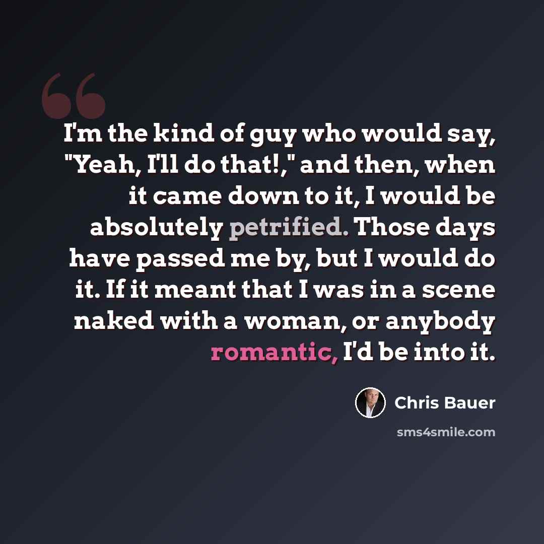 “I'm the kind of guy who would say, "Yeah, I'll do that!," and then, when it came down to it, I would be absolutely petrified. Those days have passed me by, but I would do it. If it meant that I was in a scene naked with a woman, or anybody romantic, I'd be into it.” quote by Chris Bauer