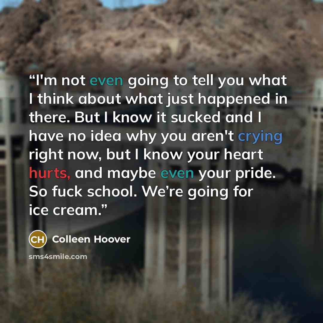 “I'm not even going to tell you what I think about what just happened in there. But I know it sucked and I have no idea why you aren't crying right now, but I know your heart hurts, and maybe even your pride. So fuck school. We’re going for ice cream.” quote by Colleen Hoover