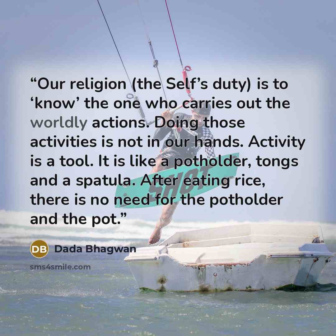 “Our religion (the Self’s duty) is to ‘know’ the one who carries out the worldly actions. Doing those activities is not in our hands. Activity is a tool. It is like a potholder, tongs and a spatula. After eating rice, there is no need for the potholder and the pot.” quote by Dada Bhagwan