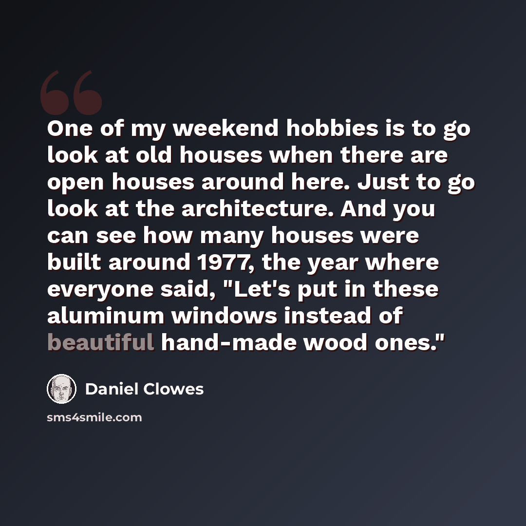 “One of my weekend hobbies is to go look at old houses when there are open houses around here. Just to go look at the architecture. And you can see how many houses were built around 1977, the year where everyone said, "Let's put in these aluminum windows instead of beautiful hand-made wood ones."” quote by Daniel Clowes