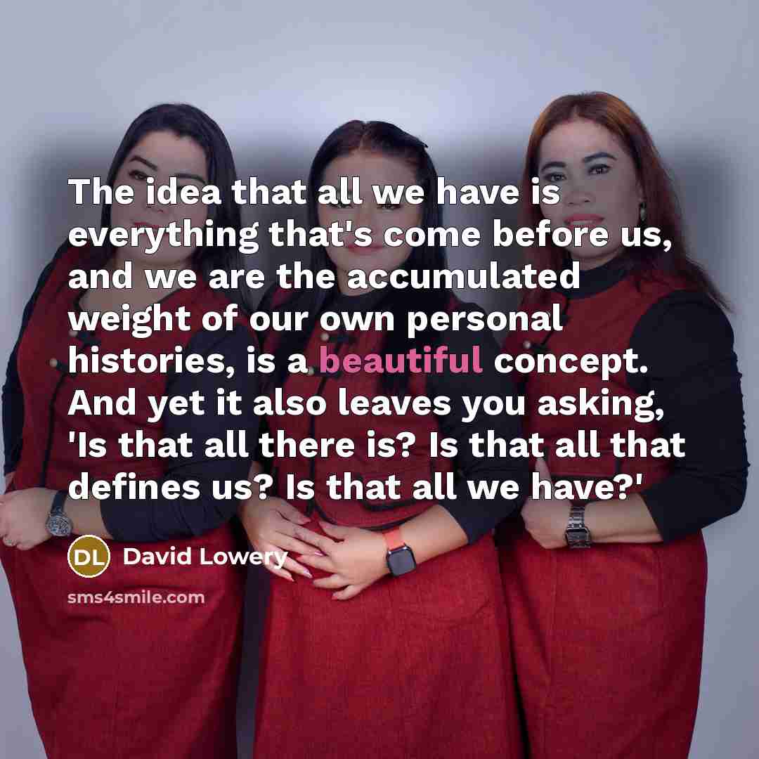 “The idea that all we have is everything that's come before us, and we are the accumulated weight of our own personal histories, is a beautiful concept. And yet it also leaves you asking, 'Is that all there is? Is that all that defines us? Is that all we have?'” quote by David Lowery