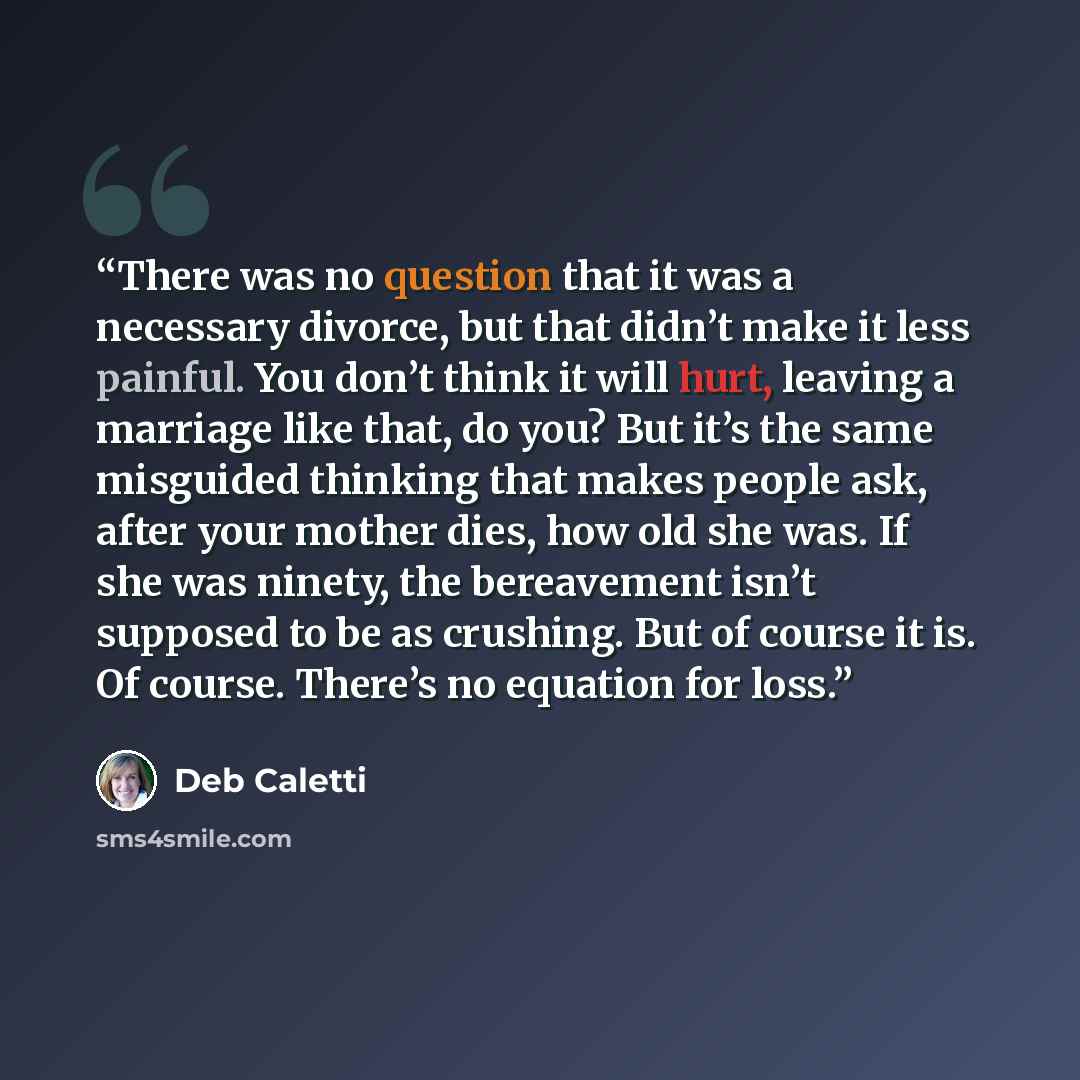 “There was no question that it was a necessary divorce, but that didn’t make it less painful. You don’t think it will hurt, leaving a marriage like that, do you? But it’s the same misguided thinking that makes people ask, after your mother dies, how old she was. If she was ninety, the bereavement…” quote by Deb Caletti