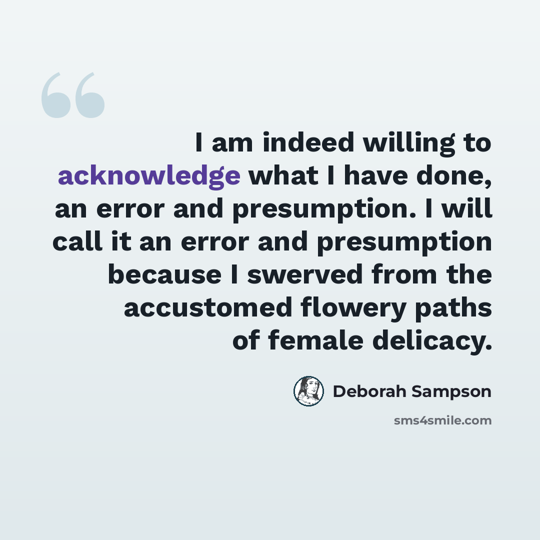 “I am indeed willing to acknowledge what I have done, an error and presumption. I will call it an error and presumption because I swerved from the accustomed flowery paths of female delicacy.” quote by Deborah Sampson