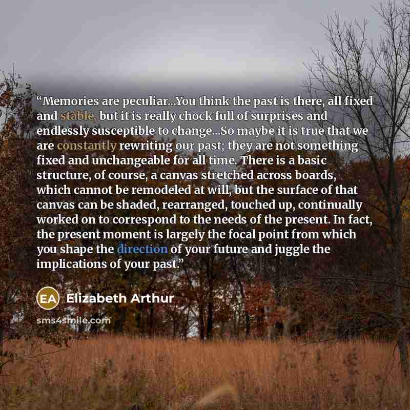 “Memories are peculiar...You think the past is there, all fixed and stable, but it is really chock full of surprises and endlessly susceptible to change...So maybe it is true that we are constantly rewriting our past; they are not something fixed and unchangeable for all time. There is a basic…” quote by Elizabeth Arthur