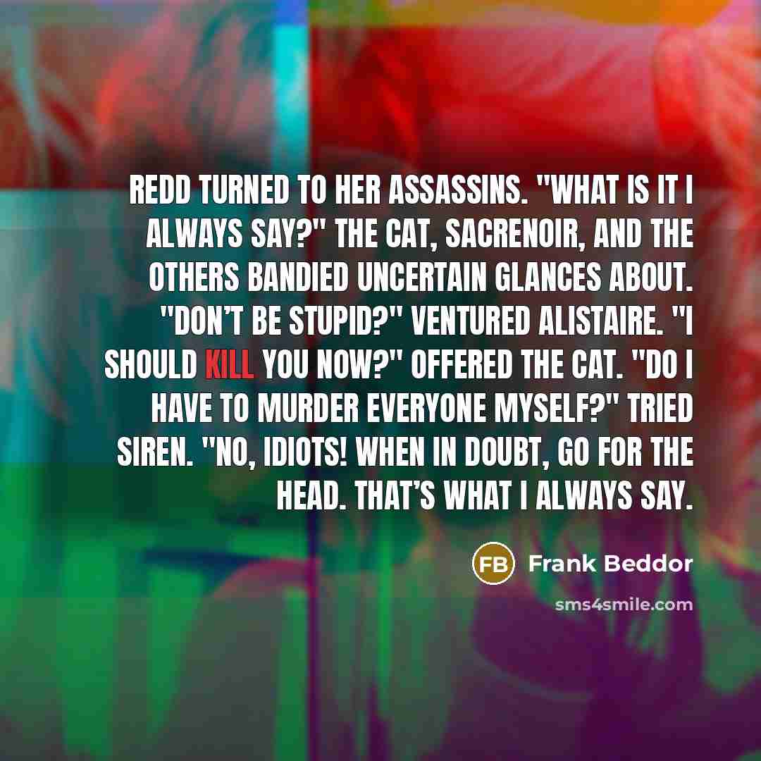 “Redd turned to her assassins. "What is it I always say?" The Cat, Sacrenoir, and the others bandied uncertain glances about. "Don’t be stupid?" ventured Alistaire. "I should kill you now?" offered The Cat. "Do I have to murder everyone myself?" tried Siren. "No, idiots! When in doubt, go for the…” quote by Frank Beddor
