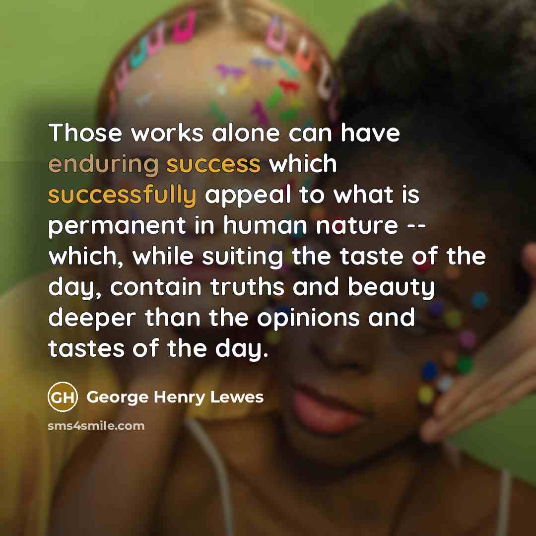 “Those works alone can have enduring success which successfully appeal to what is permanent in human nature -- which, while suiting the taste of the day, contain truths and beauty deeper than the opinions and tastes of the day.” quote by George Henry Lewes