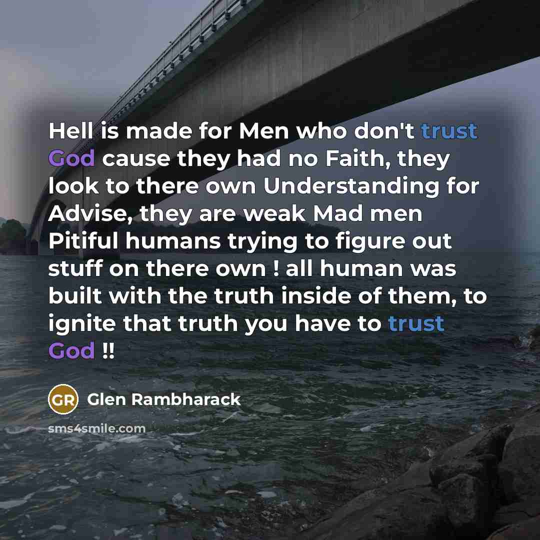 “Hell is made for Men who don't trust God cause they had no Faith, they look to there own Understanding for Advise, they are weak Mad men Pitiful humans trying to figure out stuff on there own ! all human was built with the truth inside of them, to ignite that truth you have to trust God !!” quote by Glen Rambharack