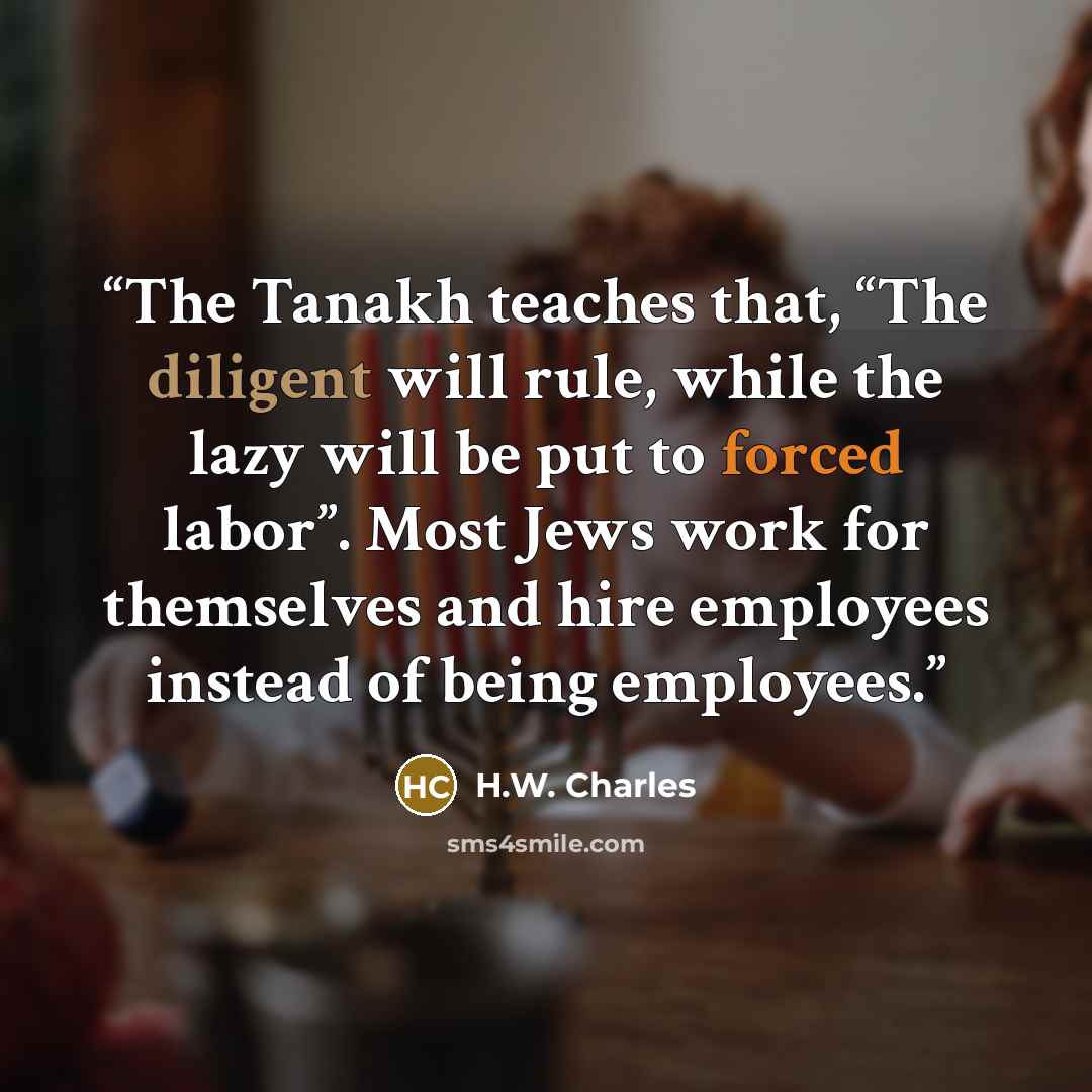 “The Tanakh teaches that, “The diligent will rule, while the lazy will be put to forced labor”. Most Jews work for themselves and hire employees instead of being employees.” quote by H.W. Charles
