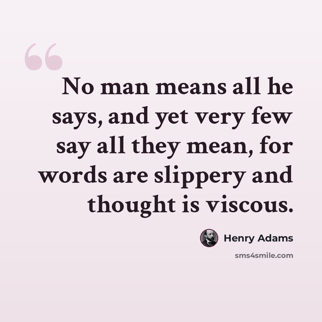 “No man means all he says, and yet very few say all they mean, for words are slippery and thought is viscous.” quote by Henry Adams
