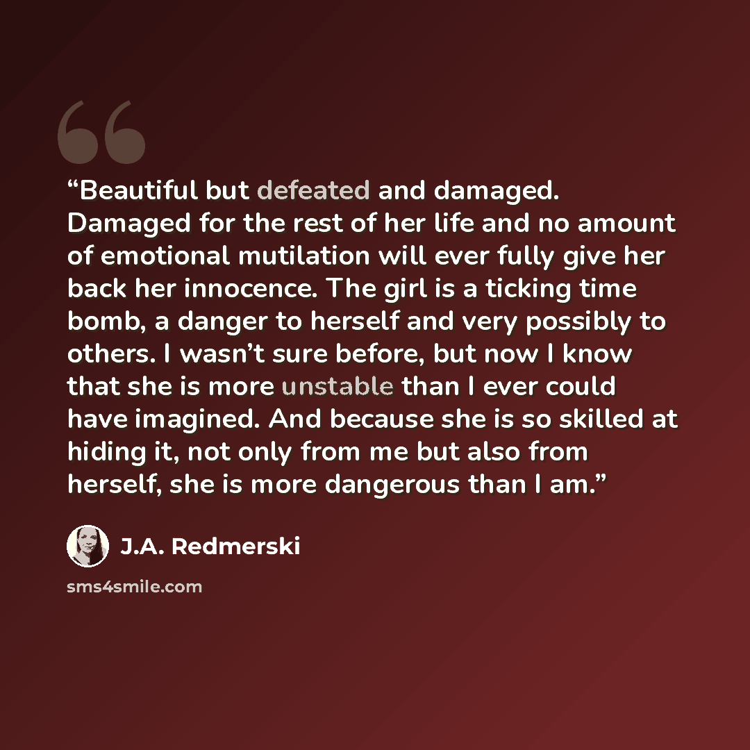 “Beautiful but defeated and damaged. Damaged for the rest of her life and no amount of emotional mutilation will ever fully give her back her innocence. The girl is a ticking time bomb, a danger to herself and very possibly to others. I wasn’t sure before, but now I know that she is more unstable…” quote by J.A. Redmerski