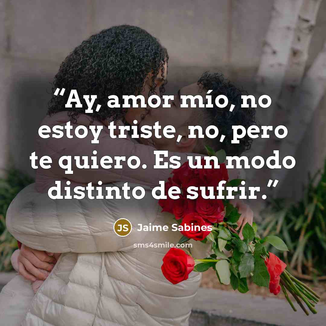 “Ay, amor mío, no estoy triste, no, pero te quiero. Es un modo distinto de sufrir.” quote by Jaime Sabines