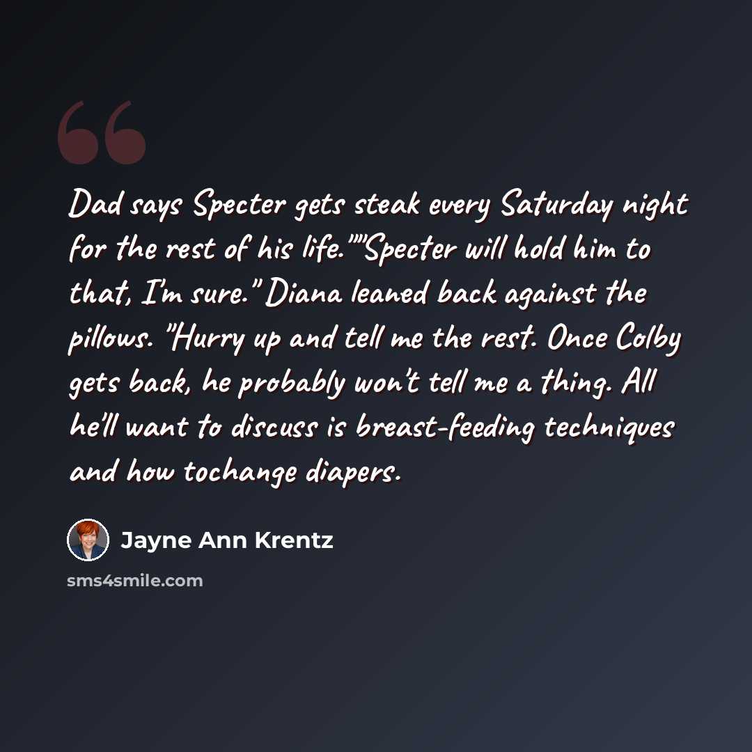 “Dad says Specter gets steak every Saturday night for the rest of his life.""Specter will hold him to that, I'm sure." Diana leaned back against the pillows. "Hurry up and tell me the rest. Once Colby gets back, he probably won't tell me a thing. All he'll want to discuss is breast-feeding…” quote by Jayne Ann Krentz