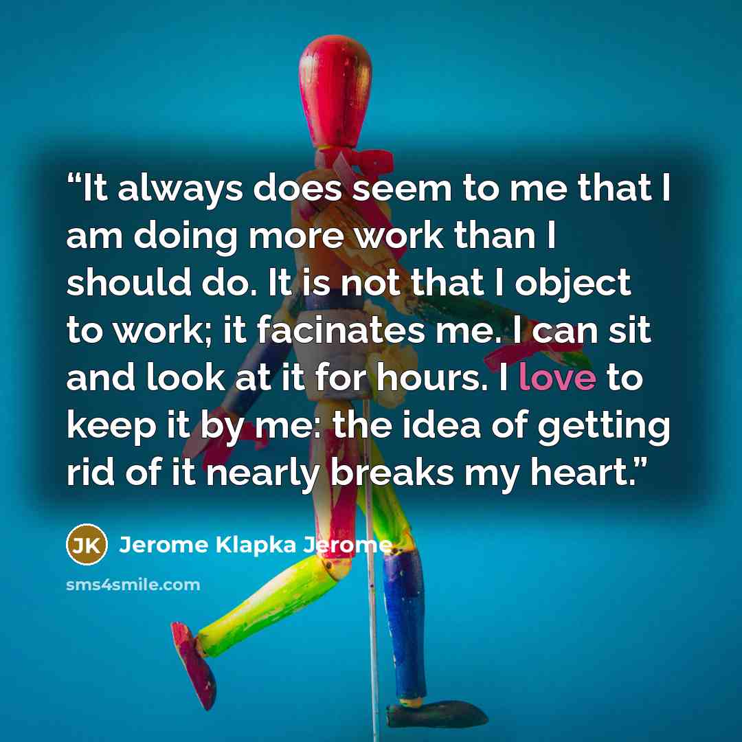 “It always does seem to me that I am doing more work than I should do. It is not that I object to work; it facinates me. I can sit and look at it for hours. I love to keep it by me: the idea of getting rid of it nearly breaks my heart.” quote by Jerome Klapka Jerome