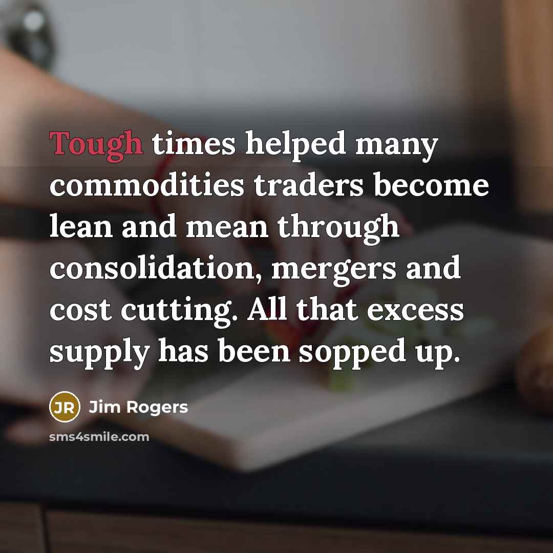 “Tough times helped many commodities traders become lean and mean through consolidation, mergers and cost cutting. All that excess supply has been sopped up.” quote by Jim Rogers