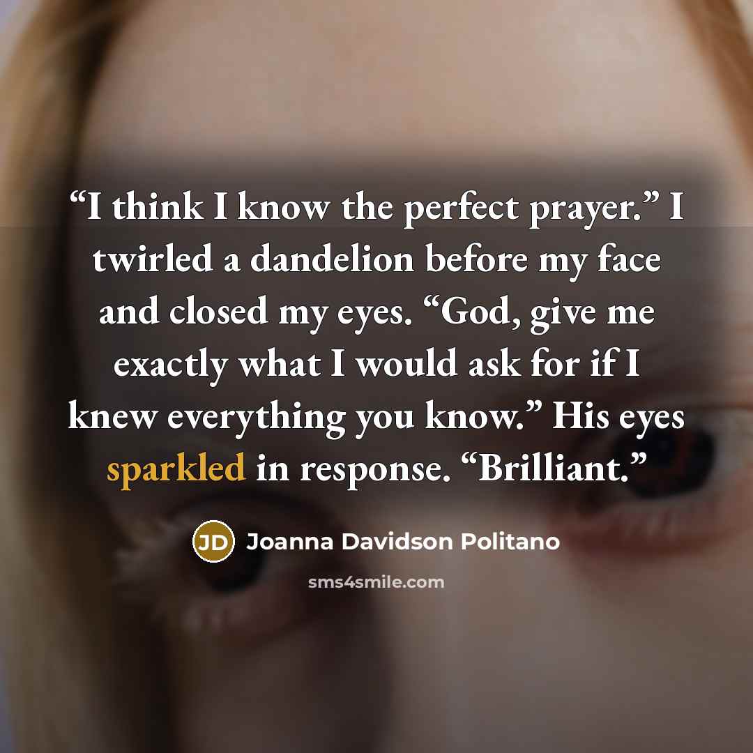“I think I know the perfect prayer.” I twirled a dandelion before my face and closed my eyes. “God, give me exactly what I would ask for if I knew everything you know.” His eyes sparkled in response. “Brilliant.” quote by Joanna Davidson Politano