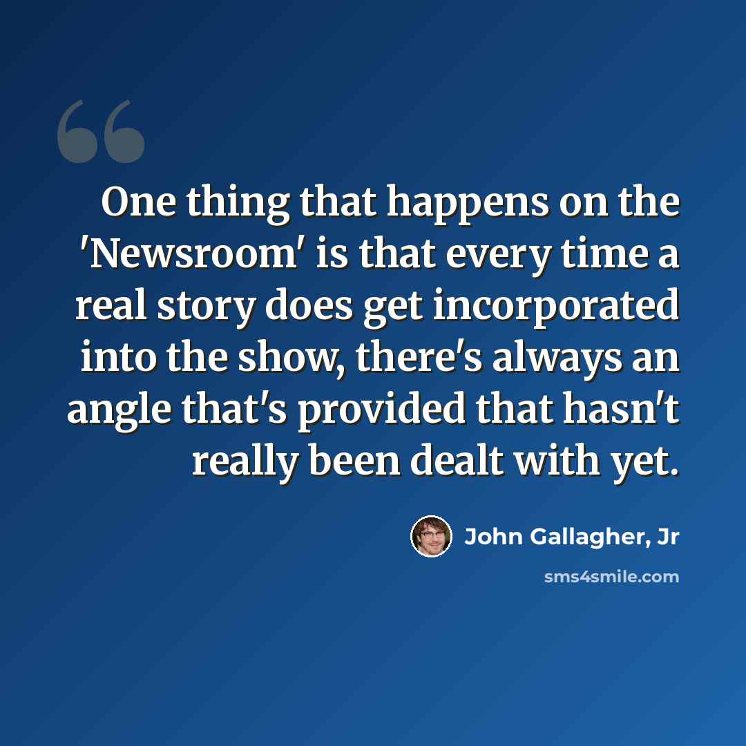 “One thing that happens on the 'Newsroom' is that every time a real story does get incorporated into the show, there's always an angle that's provided that hasn't really been dealt with yet.” quote by John Gallagher, Jr