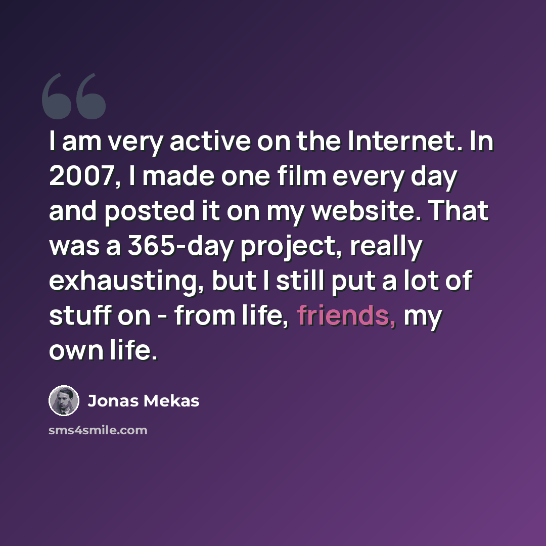 “I am very active on the Internet. In 2007, I made one film every day and posted it on my website. That was a 365-day project, really exhausting, but I still put a lot of stuff on - from life, friends, my own life.” quote by Jonas Mekas