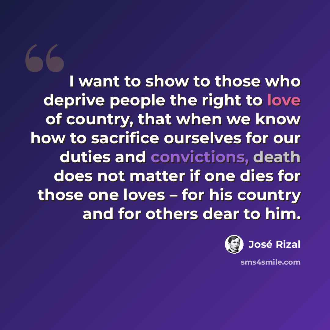 “I want to show to those who deprive people the right to love of country, that when we know how to sacrifice ourselves for our duties and convictions, death does not matter if one dies for those one loves – for his country and for others dear to him.” quote by Jose Rizal