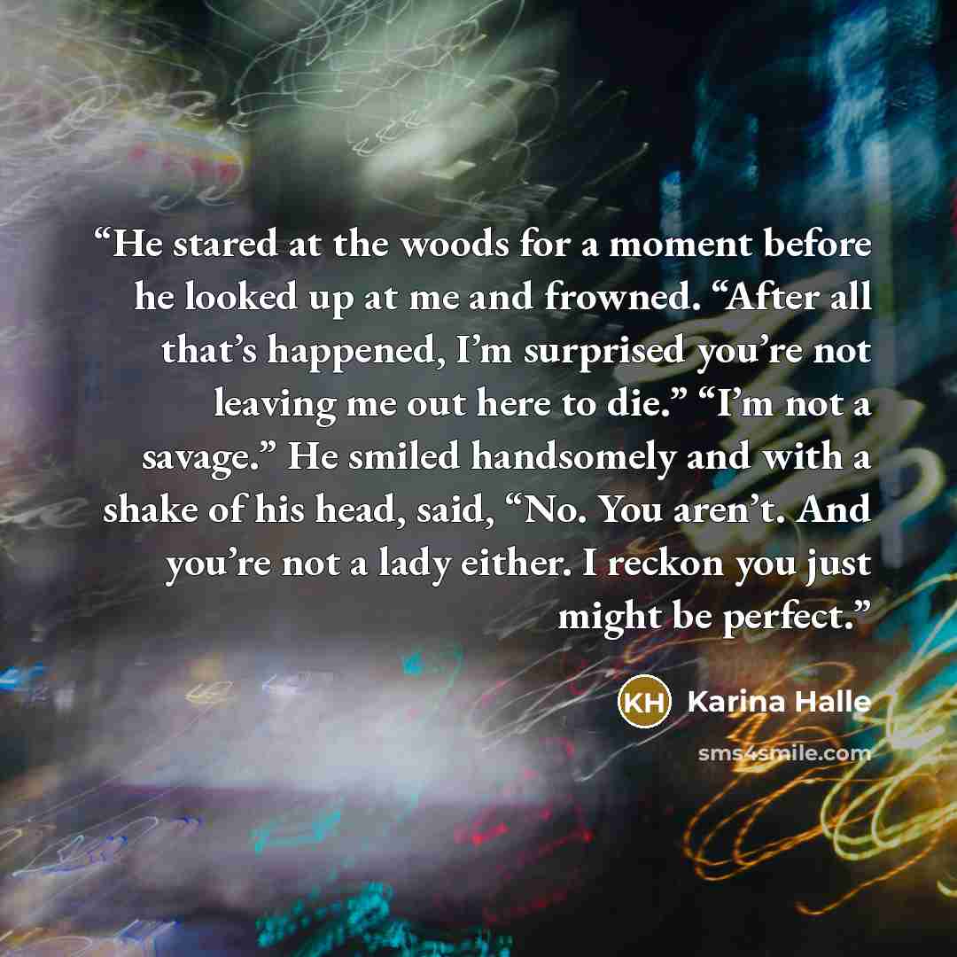“He stared at the woods for a moment before he looked up at me and frowned. “After all that’s happened, I’m surprised you’re not leaving me out here to die.” “I’m not a savage.” He smiled handsomely and with a shake of his head, said, “No. You aren’t. And you’re not a lady either. I reckon you just…” quote by Karina Halle