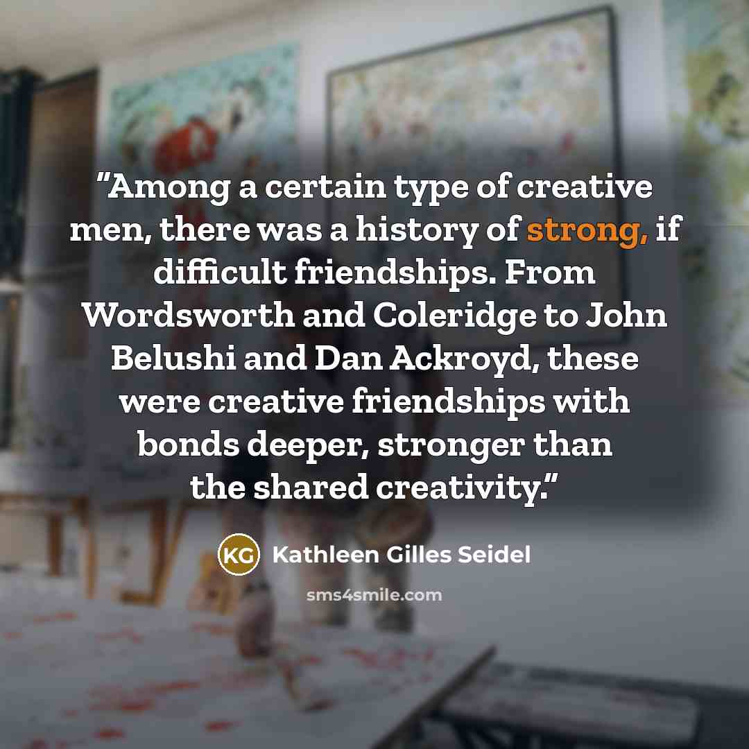 “Among a certain type of creative men, there was a history of strong, if difficult friendships. From Wordsworth and Coleridge to John Belushi and Dan Ackroyd, these were creative friendships with bonds deeper, stronger than the shared creativity.” quote by Kathleen Gilles Seidel
