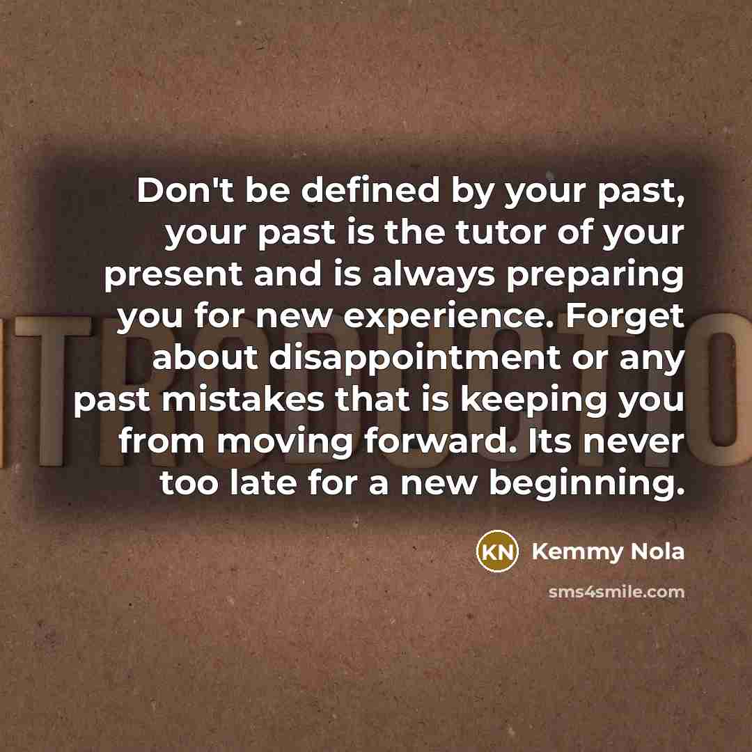 “Don't be defined by your past, your past is the tutor of your present and is always preparing you for new experience. Forget about disappointment or any past mistakes that is keeping you from moving forward. Its never too late for a new beginning.” quote by Kemmy Nola