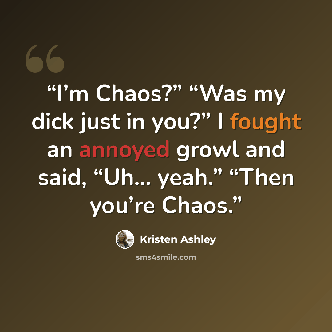 “I’m Chaos?” “Was my dick just in you?” I fought an annoyed growl and said, “Uh... yeah.” “Then you’re Chaos.” quote by Kristen Ashley