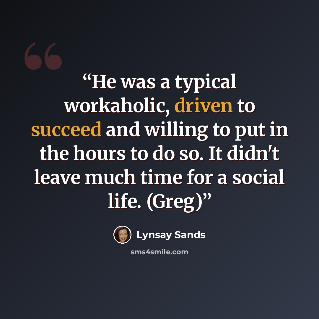 “He was a typical workaholic, driven to succeed and willing to put in the hours to do so. It didn't leave much time for a social life. (Greg)” quote by Lynsay Sands