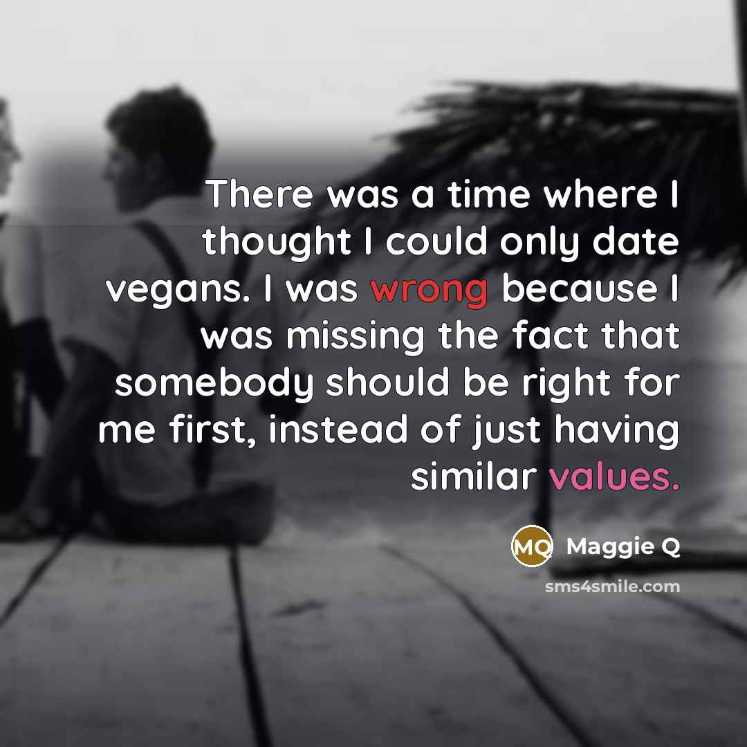 “There was a time where I thought I could only date vegans. I was wrong because I was missing the fact that somebody should be right for me first, instead of just having similar values.” quote by Maggie Q
