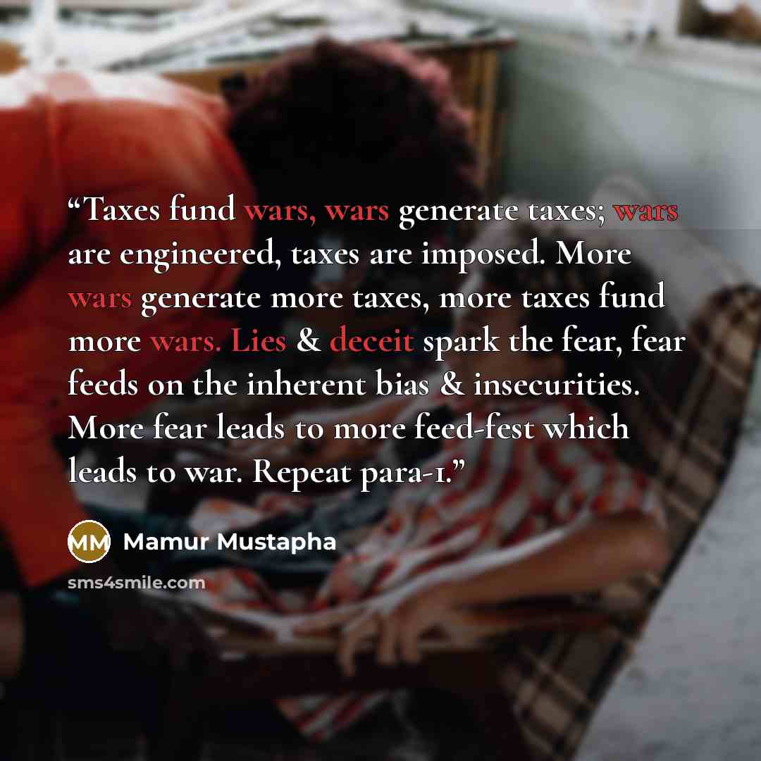 “Taxes fund wars, wars generate taxes; wars are engineered, taxes are imposed. More wars generate more taxes, more taxes fund more wars. Lies & deceit spark the fear, fear feeds on the inherent bias & insecurities. More fear leads to more feed-fest which leads to war. Repeat para-1.” quote by Mamur Mustapha