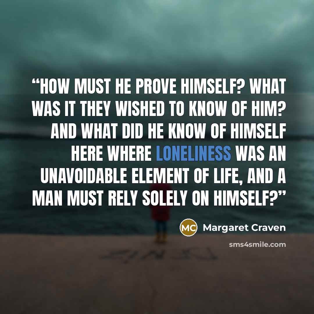 “How must he prove himself? What was it they wished to know of him? And what did he know of himself here where loneliness was an unavoidable element of life, and a man must rely solely on himself?” quote by Margaret Craven